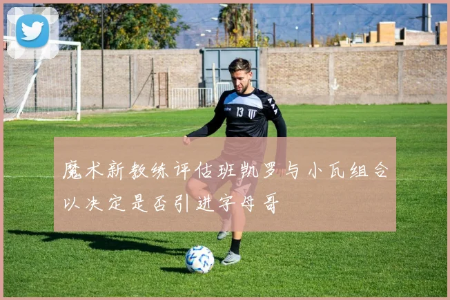 魔术新教练评估班凯罗与小瓦组合以决定是否引进字母哥