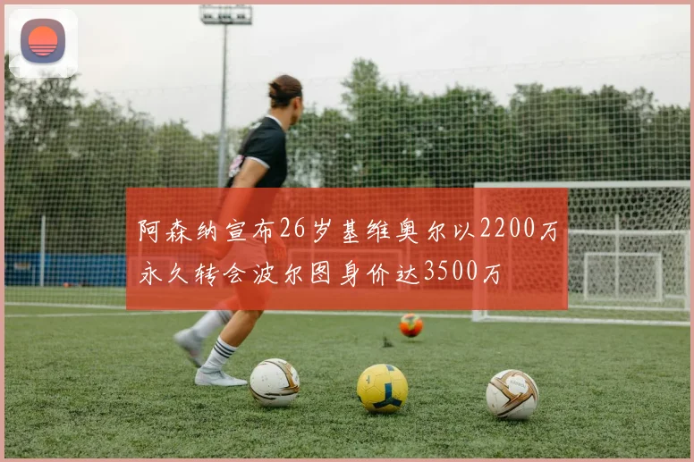 阿森纳宣布26岁基维奥尔以2200万永久转会波尔图身价达3500万