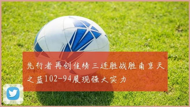 先行者再创佳绩三连胜战胜南京天之蓝102-94展现强大实力