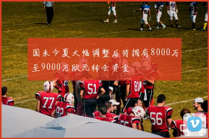 国米今夏大幅调整后将拥有8000万至9000万欧元转会资金