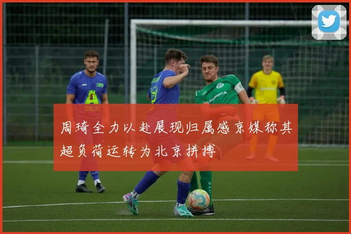 周琦全力以赴展现归属感京媒称其超负荷运转为北京拼搏