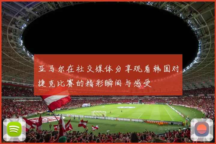 亚马尔在社交媒体分享观看韩国对捷克比赛的精彩瞬间与感受