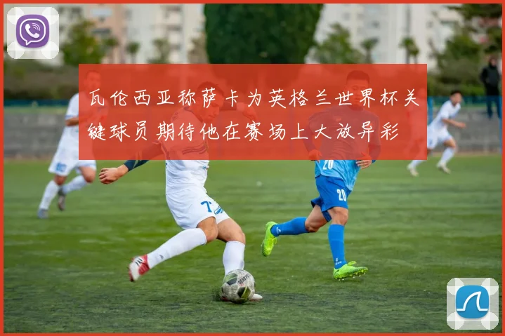 瓦伦西亚称萨卡为英格兰世界杯关键球员期待他在赛场上大放异彩