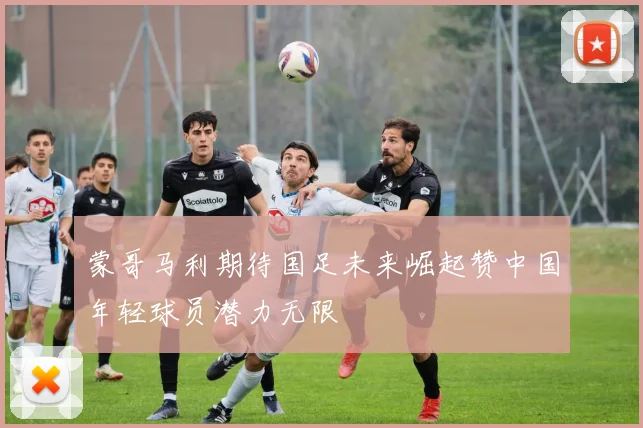 蒙哥马利期待国足未来崛起赞中国年轻球员潜力无限