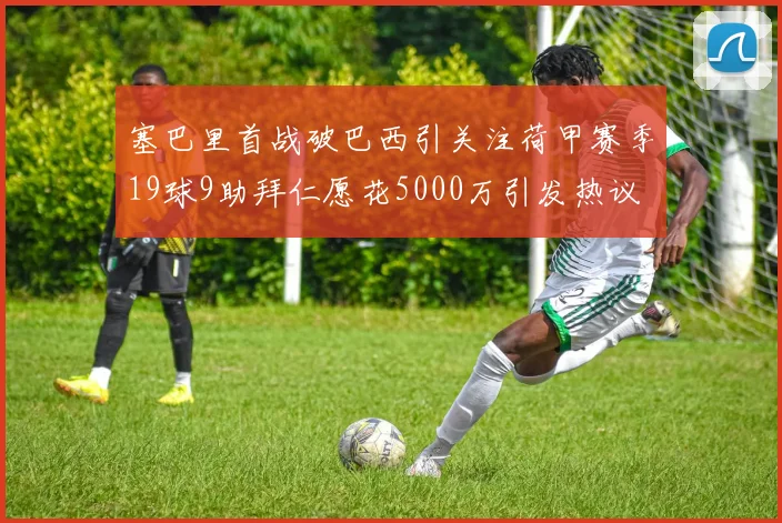塞巴里首战破巴西引关注荷甲赛季19球9助拜仁愿花5000万引发热议