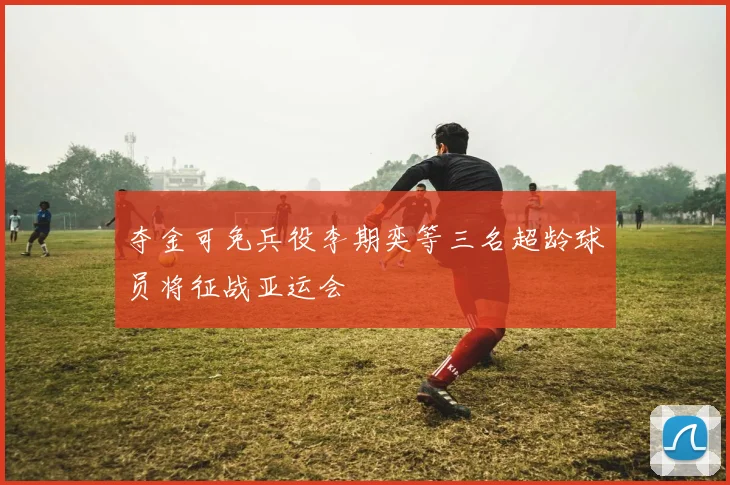 夺金可免兵役李期奕等三名超龄球员将征战亚运会