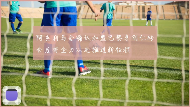 阿克利乌舍确认加盟巴黎李刚仁转会后将全力以赴推进新征程